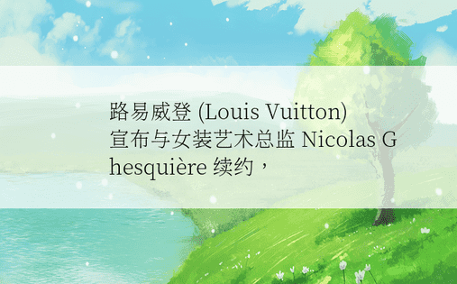 路易威登 (Louis Vuitton) 宣布与女装艺术总监 Nicolas Ghesquière 续约， 