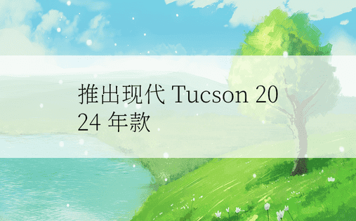 推出现代 Tucson 2024 年款