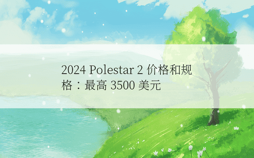 2024 Polestar 2 价格和规格：最高 3500 美元 