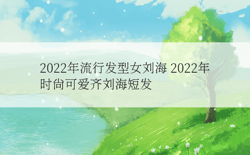 2022年流行发型女刘海 2022年时尚可爱齐刘海短发