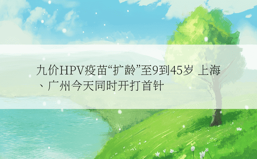 九价HPV疫苗“扩龄”至9到45岁 上海、广州今天同时开打首针